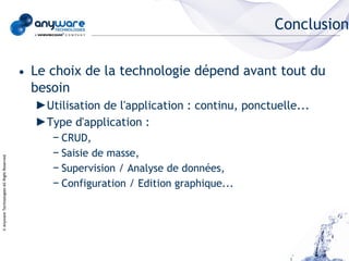 Conclusion


                                            • Le choix de la technologie dépend avant tout du
                                              besoin
                                              ►Utilisation de l'application : continu, ponctuelle...
                                              ►Type d'application :
                                                 − CRUD,
                                                 − Saisie de masse,
© Anyware Technologies-All Right Reserved




                                                 − Supervision / Analyse de données,
                                                 − Configuration / Edition graphique...
 