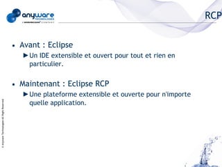 RCP

                                            • Avant : Eclipse
                                               ►Un IDE extensible et ouvert pour tout et rien en
                                                particulier.


                                            • Maintenant : Eclipse RCP
                                               ►Une plateforme extensible et ouverte pour n'importe
                                                quelle application.
© Anyware Technologies-All Right Reserved
 