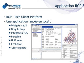 Application RCP ?

                                            ● RCP : Rich Client Platform
                                            ● Une application lancée en local :


                                                ►Widgets natifs
                                                ►Drag & drop
                                                ►Intégrée à l'OS
                                                ►Portable
© Anyware Technologies-All Right Reserved




                                                ►Uniforme
                                                ►Evolutive
                                                ►'User friendly'
 