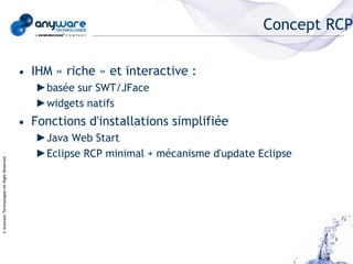 Concept RCP

                                            • IHM « riche » et interactive :
                                               ►basée sur SWT/JFace
                                               ►widgets natifs
                                            • Fonctions d'installations simplifiée
                                               ►Java Web Start
                                               ►Eclipse RCP minimal + mécanisme d'update Eclipse
© Anyware Technologies-All Right Reserved
 