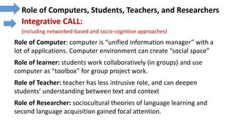 Role of Computers, Students, Teachers, and Researchers
Integrative CALL:
(including networked-based and socio-cognitive approaches)
Role of Computer: computer is “unified information manager” with a
lot of applications. Computer environment can create “social space”
Role of learner: students work collaboratively (in groups) and use
computer as “toolbox” for group project work.
Role of Teacher: teacher has less intrusive role, and can deepen
students’ understanding between text and context
Role of Researcher: sociocultural theories of language learning and
second language acquisition gained focal attention.
 