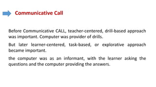 Communicative Call
Before Communicative CALL, teacher-centered, drill-based approach
was important. Computer was provider of drills.
But later learner-centered, task-based, or explorative approach
became important.
the computer was as an informant, with the learner asking the
questions and the computer providing the answers.
 