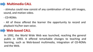 Multimedia CALL
- stimulus could now consist of any combination of text, still images,
sound, and motion video.
- CD-ROMs
- All of these offered the learner the opportunity to record and
playback his/her own voice.
Web-based CALL
In 1992, the World Wide Web was launched, reaching the general
public in 1993. It offered remarkable changes to teaching and
learning, such as Web-based multimedia, integration of CD-ROMs
and the Web.
 