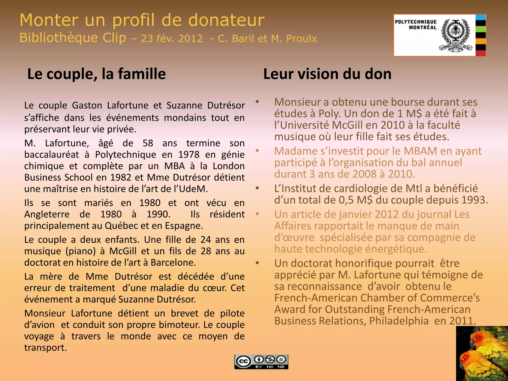 Monter un profil de donateur
Bibliothèque Clip        – 23 fév. 2012 - C. Baril et M. Proulx


 Le couple, la famille                                      Leur vision du don
Le couple Gaston Lafortune et Suzanne Dutrésor          •    Monsieur a obtenu une bourse durant ses
s’affiche dans les événements mondains tout en               études à Poly. Un don de 1 M$ a été fait à
préservant leur vie privée.                                  l’Université McGill en 2010 à la faculté
                                                             musique où leur fille fait ses études.
M. Lafortune, âgé de 58 ans termine son
baccalauréat à Polytechnique en 1978 en génie           •    Madame s’investit pour le MBAM en ayant
chimique et complète par un MBA à la London                  participé à l’organisation du bal annuel
Business School en 1982 et Mme Dutrésor détient              durant 3 ans de 2008 à 2010.
une maîtrise en histoire de l’art de l’UdeM.            •    L’Institut de cardiologie de Mtl a bénéficié
Ils se sont mariés en 1980 et ont vécu en                    d’un total de 0,5 M$ du couple depuis 1993.
Angleterre de 1980 à 1990.               Ils résident   •    Un article de janvier 2012 du journal Les
principalement au Québec et en Espagne.                      Affaires rapportait le manque de main
Le couple a deux enfants. Une fille de 24 ans en             d’œuvre spécialisée par sa compagnie de
musique (piano) à McGill et un fils de 28 ans au             haute technologie énergétique.
doctorat en histoire de l’art à Barcelone.              •    Un doctorat honorifique pourrait être
La mère de Mme Dutrésor est décédée d’une                    apprécié par M. Lafortune qui témoigne de
erreur de traitement d’une maladie du cœur. Cet              sa reconnaissance d’avoir obtenu le
événement a marqué Suzanne Dutrésor.                         French-American Chamber of Commerce’s
Monsieur Lafortune détient un brevet de pilote               Award for Outstanding French-American
d’avion et conduit son propre bimoteur. Le couple            Business Relations, Philadelphia en 2011.
voyage à travers le monde avec ce moyen de
transport.
 