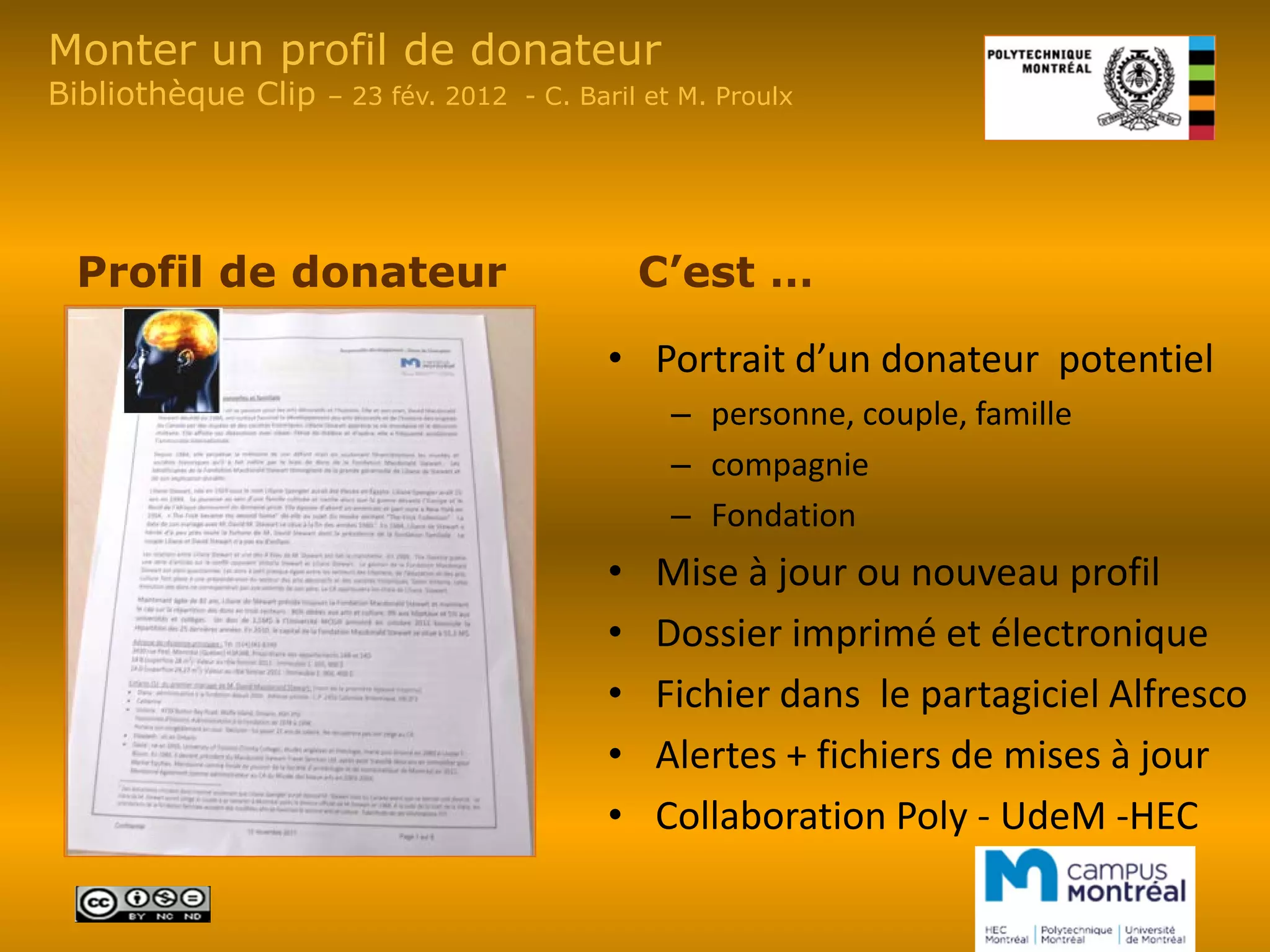 Monter un profil de donateur
Bibliothèque Clip   – 23 fév. 2012 - C. Baril et M. Proulx




 Profil de donateur                           C’est …

                                          • Portrait d’un donateur potentiel
                                                – personne, couple, famille
                                                – compagnie
                                                – Fondation
                                          •   Mise à jour ou nouveau profil
                                          •   Dossier imprimé et électronique
                                          •   Fichier dans le partagiciel Alfresco
                                          •   Alertes + fichiers de mises à jour
                                          •   Collaboration Poly - UdeM -HEC
 