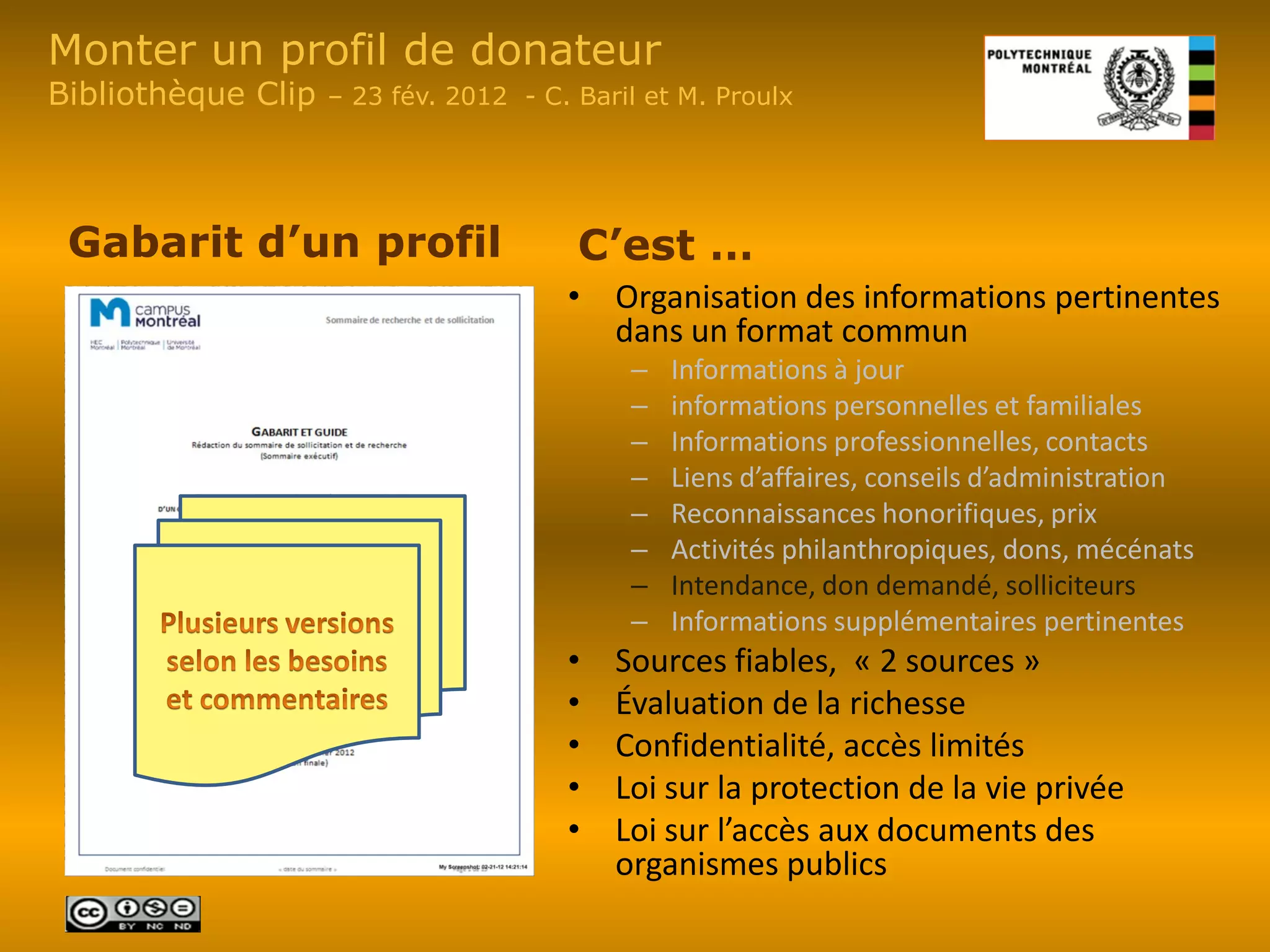 Monter un profil de donateur
Bibliothèque Clip   – 23 fév. 2012 - C. Baril et M. Proulx




 Gabarit d’un profil                    C’est …
                                       • Organisation des informations pertinentes
                                         dans un format commun
                                            –   Informations à jour
                                            –   informations personnelles et familiales
                                            –   Informations professionnelles, contacts
                                            –   Liens d’affaires, conseils d’administration
                                            –   Reconnaissances honorifiques, prix
                                            –   Activités philanthropiques, dons, mécénats
                                            –   Intendance, don demandé, solliciteurs
                                            –   Informations supplémentaires pertinentes
                                       •   Sources fiables, « 2 sources »
                                       •   Évaluation de la richesse
                                       •   Confidentialité, accès limités
                                       •   Loi sur la protection de la vie privée
                                       •   Loi sur l’accès aux documents des
                                           organismes publics
 