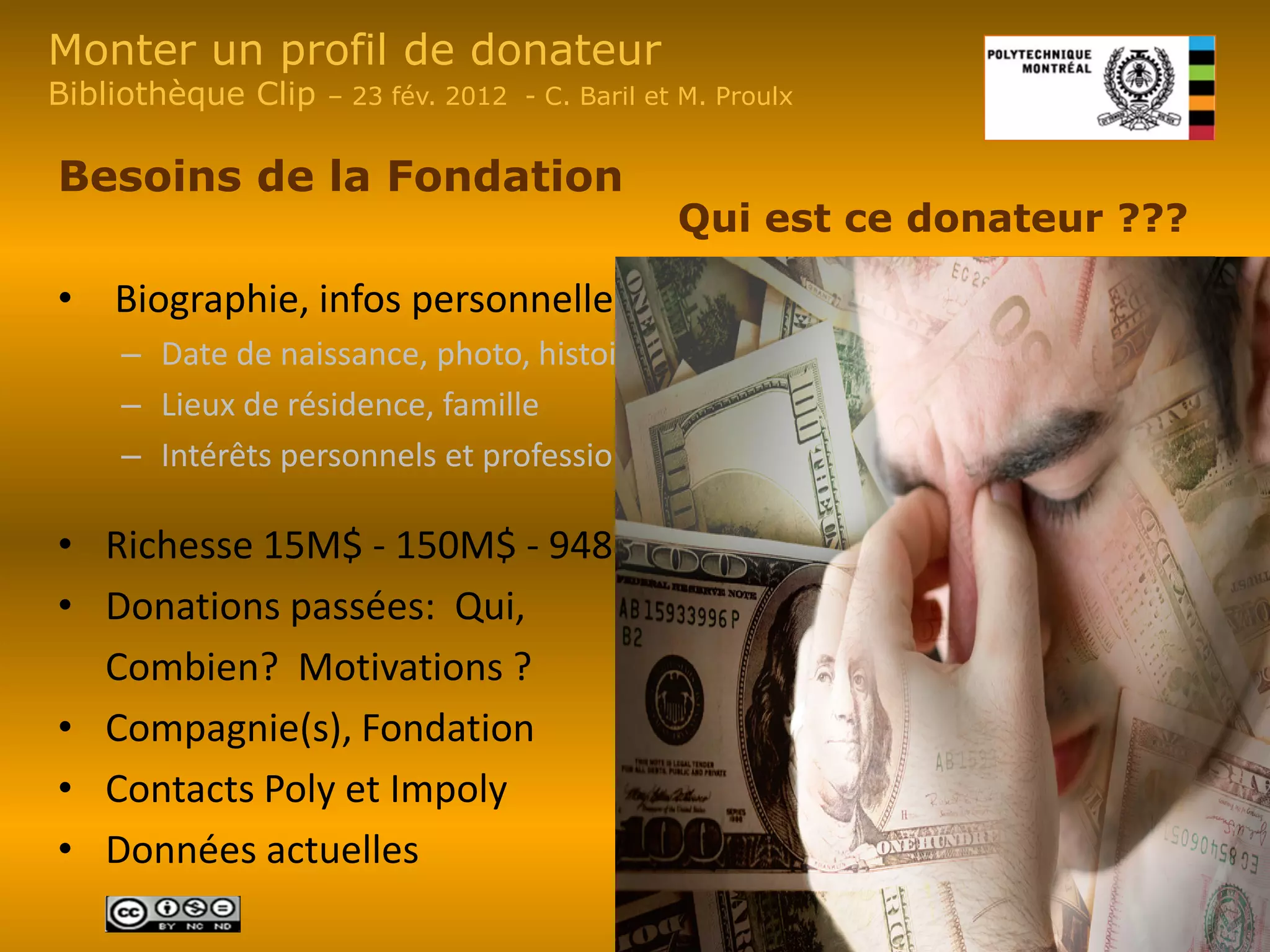 Monter un profil de donateur
Bibliothèque Clip   – 23 fév. 2012 - C. Baril et M. Proulx


Besoins de la Fondation
                                                Qui est ce donateur ???

• Biographie, infos personnelles,
    – Date de naissance, photo, histoire
    – Lieux de résidence, famille
    – Intérêts personnels et professionnels

• Richesse 15M$ - 150M$ - 948M$
• Donations passées: Qui,
  Combien? Motivations ?
• Compagnie(s), Fondation
• Contacts Poly et Impoly
• Données actuelles
 