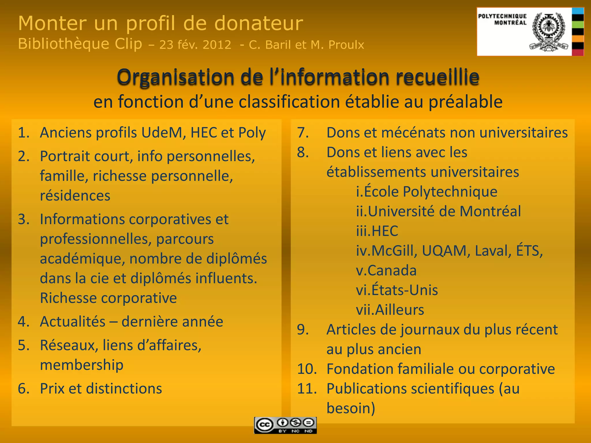 Monter un profil de donateur
Bibliothèque Clip   – 23 fév. 2012 - C. Baril et M. Proulx

              Organisation de l’information recueillie
           en fonction d’une classification établie au préalable
1. Anciens profils UdeM, HEC et Poly          7.  Dons et mécénats non universitaires
2. Portrait court, info personnelles,         8.  Dons et liens avec les
   famille, richesse personnelle,                 établissements universitaires
   résidences                                         i.École Polytechnique
3. Informations corporatives et                       ii.Université de Montréal
   professionnelles, parcours                         iii.HEC
   académique, nombre de diplômés                     iv.McGill, UQAM, Laval, ÉTS,
   dans la cie et diplômés influents.                 v.Canada
   Richesse corporative                               vi.États-Unis
                                                      vii.Ailleurs
4. Actualités – dernière année                9. Articles de journaux du plus récent
5. Réseaux, liens d’affaires,                     au plus ancien
   membership                                 10. Fondation familiale ou corporative
6. Prix et distinctions                       11. Publications scientifiques (au
                                                  besoin)
 