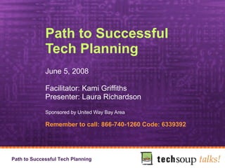 Path to Successful Tech Planning June 5, 2008 Facilitator: Kami Griffiths Presenter: Laura Richardson Sponsored by United Way Bay Area Remember to call: 866-740-1260 Code: 6339392 