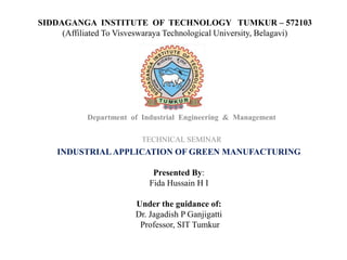 SIDDAGANGA INSTITUTE OF TECHNOLOGY TUMKUR – 572103
(Affiliated To Visveswaraya Technological University, Belagavi)
Department of Industrial Engineering & Management
TECHNICAL SEMINAR
INDUSTRIAL APPLICATION OF GREEN MANUFACTURING
Presented By:
Fida Hussain H I
Under the guidance of:
Dr. Jagadish P Ganjigatti
Professor, SIT Tumkur
 