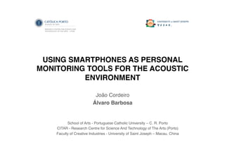 USING SMARTPHONES AS PERSONAL
MONITORING TOOLS FOR THE ACOUSTIC
ENVIRONMENT!
João Cordeiro!
Álvaro Barbosa!
School of Arts - Portuguese Catholic University – C. R. Porto!
CITAR - Research Centre for Science And Technology of The Arts (Porto)!
Faculty of Creative Industries - University of Saint Joseph – Macau, China!
 