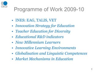 Programme of Work 2009-10
• INES: EAG, TALIS, VET
• Innovation Strategy for Education
• Teacher Education for Diversity
• Educational R&D indicators
• New Millennium Learners
• Innovative Learning Environments
• Globalisation and Linguistic Competences
• Market Mechanisms in Education
7
 