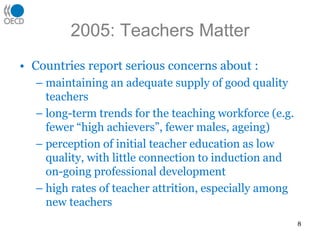 2005: Teachers Matter
• Countries report serious concerns about :
– maintaining an adequate supply of good quality
teachers
– long-term trends for the teaching workforce (e.g.
fewer “high achievers”, fewer males, ageing)
– perception of initial teacher education as low
quality, with little connection to induction and
on-going professional development
– high rates of teacher attrition, especially among
new teachers
8
 