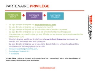 PARTENAIRE PRIVILÈGE
PARTENAIRE
SIMPLE

•
•
•
•
•
•
•
•
•
•

+

PARTENAIRE
MAJEUR

+

PARTENAIRE
PRIVILÈGE

Le logo de votre entreprise sur www.tedxbordeaux.com
Le logo de votre entreprise sur le programme imprimé
Le logo de votre entreprise sur les communiqués et dossiers de presse
Le logo de votre entreprise sur le slide de remerciement pendant les pauses
Une interview par questionnaire qui sera diffusée sur les réseaux sociaux entre septembre
et novembre 2013
Un pitch de votre société sur le site Internet www.tedxbordeaux.com expliquant les
raisons pour lesquelles vous êtes partenaire
Le logo de votre entreprise sur le kakemono dans le hall avec un tweet expliquant les
motivations de votre engagement et soutien
Interview avant et pendant le Jour J
Invitation au dîner du J-1
4 invitations

=> Le + social : si vous le souhaitez, vous pouvez céder 1 à 2 invitations qui seront alors réattribuées à un
bénéficiaire appartenant à un public en insertion

www.tedxbordeaux.com

 