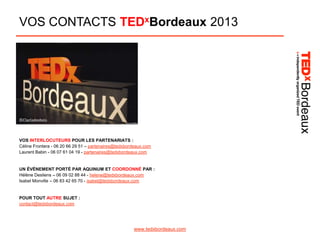 VOS CONTACTS TEDxBordeaux 2013

©Clacladesbois

VOS INTERLOCUTEURS POUR LES PARTENARIATS :
Céline Frontera - 06 20 66 29 51 – partenaires@tedxbordeaux.com
Laurent Babin - 06 07 61 04 19 - partenaires@tedxbordeaux.com

UN ÉVÈNEMENT PORTÉ PAR AQUINUM ET COORDONNÉ PAR :
Hélène Desliens – 06 09 02 88 44 - helene@tedxbordeaux.com
Isabel Monville – 06 83 42 65 70 - isabel@tedxbordeaux.com

POUR TOUT AUTRE SUJET :
contact@tedxbordeaux.com

www.tedxbordeaux.com

 