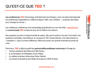 QU’EST-CE QUE TED ?
Les conférences TED (Technology, Entertainment and Design), sont une série internationale
de conférences organisées en Californie depuis 1984. Leur ambition : « proposer des idées
pour changer le monde ».
Les meilleures conférences sont accessibles gratuitement sur son site Web : www.ted.com.
La communauté TED compte de plus de 30 millions de visiteurs.
Ses exposés couvrent un large éventail de sujets, tels que la science, les arts, l'innovation, les
questions mondiales, l'architecture, la musique et 1001 autres thèmes. Les intervenants ou
« speakers », issus d’univers différents, offrent eux-aussi une grande diversité de points de
vues.
Parmi-eux, TED a déjà accueilli des personnalités publiques reconnues à l’image de :
•
l'ancien président des États-Unis Bill Clinton,
•
le co-fondateur de Wikipédia Jimmy Wales,
•
Le célèbre chanteur britannique Peter Gabriel,
•
ou encore le lauréat du prix Nobel de la paix en 2007 Al Gore

www.tedxbordeaux.com

 