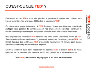 QU’EST-CE QUE TEDx ?
Fort de son succès, TED a voulu aller plus loin et permettre d’organiser des conférences à
travers le monde : c’est ainsi qu’en 2009 est né le programme TEDx.
En créant notre propre événement : le TEDxBordeaux, il nous est désormais possible de
partager notre passion de connaissance et nos envies de découvertes : continuer de
diffuser des idées pour développer nos propres initiatives ou soutenir d’autres alternatives.
Pour organiser une conférence TEDx dans une ville il faut obtenir une licence auprès de TED.
Toute la philosophie des conférences originales doit se retrouver dans le programme TEDx. Le
format classique des conférences TED, d’une durée maximum de 18 minutes pour chaque
speaker (conférencier), doit lui aussi être respecté.
En 2012, seulement 3 ans après l’apparition des licences TEDx, le concept TED a été repris
dans plus de 130 pays avec pas moins de 30 000 talks (vidéos) sur le site www.tedx.com
Avec TEDx, les contenus se propagent et les idées se multiplient !

www.tedxbordeaux.com

 