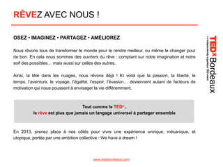 RÊVEZ AVEC NOUS !
OSEZ • IMAGINEZ • PARTAGEZ • AMÉLIOREZ
Nous rêvons tous de transformer le monde pour le rendre meilleur, ou même le changer pour
de bon. En cela nous sommes des ouvriers du rêve : comptant sur notre imagination et notre
soif des possibles… mais aussi sur celles des autres.
Ainsi, la tête dans les nuages, nous rêvons déjà ! Et voilà que la passion, la liberté, le
temps, l’aventure, le voyage, l’égalité, l’espoir, l’évasion… deviennent autant de facteurs de
motivation qui nous poussent à envisager la vie différemment.

Tout comme le TEDx ,
le rêve est plus que jamais un langage universel à partager ensemble

En 2013, prenez place à nos côtés pour vivre une expérience onirique, mécanique, et
utopique, portée par une ambition collective : We have a dream !

www.tedxbordeaux.com

 