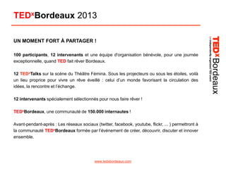 TEDxBordeaux 2013
UN MOMENT FORT À PARTAGER !
100 participants, 12 intervenants et une équipe d'organisation bénévole, pour une journée
exceptionnelle, quand TED fait rêver Bordeaux.
12 TEDxTalks sur la scène du Théâtre Fémina. Sous les projecteurs ou sous les étoiles, voilà
un lieu proprice pour vivre un rêve éveillé : celui d’un monde favorisant la circulation des
idées, la rencontre et l’échange.
12 intervenants spécialement sélectionnés pour nous faire rêver !
TEDxBordeaux, une communauté de 150.000 internautes !

Avant-pendant-après : Les réseaux sociaux (twitter, facebook, youtube, flickr, ... ) permettront à
la communauté TEDxBordeaux formée par l’événement de créer, découvrir, discuter et innover
ensemble.

www.tedxbordeaux.com

 