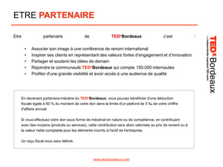 ETRE PARTENAIRE
Etre

partenaire
•
•
•
•
•

de

TEDxBordeaux

c’est

Associer son image à une conférence de renom international
Inspirer ses clients en représentant des valeurs fortes d’engagement et d’innovation
Partager et soutenir les idées de demain
Rejoindre la communauté TEDxBordeaux qui compte 150.000 internautes
Profiter d'une grande visibilité et avoir accès à une audience de qualité

En devenant partenaire-mécéne du TEDxBordeaux, vous pouvez bénéficier d'une déduction
fiscale égale à 60 % du montant de votre don dans la limite d'un plafond de 5 ‰ de votre chiffre
d'affaire annuel.
Si vous effectuez votre don sous forme de mécénat en nature ou de compétence, en contribuant
avec des moyens (produits ou services), cette contribution sera alors valorisée au prix de revient ou à
la valeur nette comptable pour les éléments inscrits à l'actif de l'entreprise.
Un reçu fiscal vous sera délivré.

www.tedxbordeaux.com

:

 