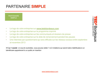 PARTENAIRE SIMPLE
PARTENAIRE
SIMPLE

•
•
•
•
•

Le logo de votre entreprise sur www.tedxbordeaux.com
Le logo de votre entreprise sur le programme imprimé
Le logo de votre entreprise sur les communiqués et dossiers de presse
Le logo de votre entreprise sur le slide de remerciement pendant les pauses
Une interview par questionnaire qui sera diffusée sur les réseaux sociaux entre septembre
et novembre 2013

=> Le + social : si vous le souhaitez, vous pouvez céder 1 à 2 invitations qui seront alors réattribuées à un
bénéficiaire appartenant à un public en insertion

www.tedxbordeaux.com

 