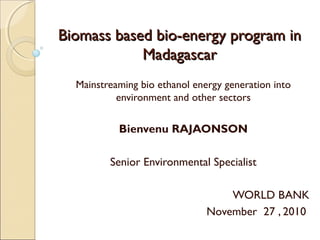 Biomass based bio-energy program inBiomass based bio-energy program in
MadagascarMadagascar
Mainstreaming bio ethanol energy generation into
environment and other sectors
Bienvenu RAJAONSON
Senior Environmental Specialist
WORLD BANK
November 27 , 2010
 