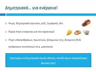 Δημητριακά… για ενέργεια!
 Ψωμί, δημητριακά πρωινού, ρύζι, ζυμαρικά, κλπ.
 Κύρια πηγή ενέργειας για τον οργανισμό
 Πηγή υδατανθράκων, πρωτεϊνών, βιταμινών (π.χ. βιταμίνες Β) &
ανόργανων συστατικών (π.χ. μαγνήσιο)
Προτιμάμε τα δημητριακά ολικής άλεσης, επειδή έχουν περισσότερες
φυτικές ίνες!
 