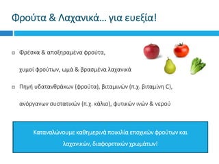  Φρέσκα & αποξηραμένα φρούτα,
 χυμοί φρούτων, ωμά & βρασμένα λαχανικά
 Πηγή υδατανθράκων (φρούτα), βιταμινών (π.χ. βιταμίνη C),
 ανόργανων συστατικών (π.χ. κάλιο), φυτικών ινών & νερού
Φρούτα & Λαχανικά… για ευεξία!
Καταναλώνουμε καθημερινά ποικιλία εποχικών φρούτων και
λαχανικών, διαφορετικών χρωμάτων!
 