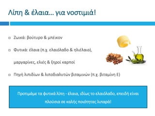 Λίπη & έλαια… για νοστιμιά!
 Ζωικά: βούτυρο & μπέικον
 Φυτικά: έλαια (π.χ. ελαιόλαδο & ηλιέλαιο),
 μαργαρίνες, ελιές & ξηροί καρποί
 Πηγή λιπιδίων & λιποδιαλυτών βιταμινών (π.χ. βιταμίνη Ε)
Προτιμάμε τα φυτικά λίπη - έλαια, ιδίως το ελαιόλαδο, επειδή είναι
πλούσια σε καλής ποιότητας λιπαρά!
 