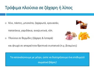 Τρόφιμα πλούσια σε ζάχαρη ή λίπος
 Κέικ, πάστες, μπισκότα, ζαχαρωτά, κρουασάν,
 πατατάκια, γαριδάκια, αναψυκτικά, κλπ.
 Πλούσια σε θερμίδες (ζάχαρη & λιπαρά)
 και φτωχά σε απαραίτητα θρεπτικά συστατικά (π.χ. βιταμίνες)
Τα καταναλώνουμε με μέτρο, ώστε να διατηρήσουμε ένα επιθυμητό
σωματικό βάρος!
 
