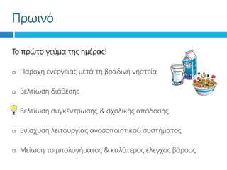 Πρωινό
Το πρώτο γεύμα της ημέρας!
 Παροχή ενέργειας μετά τη βραδινή νηστεία
 Βελτίωση διάθεσης
 Βελτίωση συγκέντρωσης & σχολικής απόδοσης
 Ενίσχυση λειτουργίας ανοσοποιητικού συστήματος
 Μείωση τσιμπολογήματος & καλύτερος έλεγχος βάρους
 