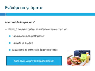 Ενδιάμεσα γεύματα
Δεκατιανό & Απογευματινό
 Παροχή ενέργειας μέχρι το επόμενο κύριο γεύμα για:
 Παρακολούθηση μαθημάτων
 Παιχνίδι με φίλους
 Συμμετοχή σε αθλητικές δραστηριότητες
Καλό είναι να μην τα παραλείπουμε!
 