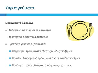 Κύρια γεύματα
Μεσημεριανό & Βραδινό
 Καλύπτουν τις ανάγκες του σώματος
 σε ενέργεια & θρεπτικά συστατικά
 Πρέπει να χαρακτηρίζονται από:
 Πληρότητα: τρόφιμα από όλες τις ομάδες τροφίμων
 Ποικιλία: διαφορετικά τρόφιμα από κάθε ομάδα τροφίμων
 Ποσότητα: ικανοποίηση του αισθήματος της πείνας
 