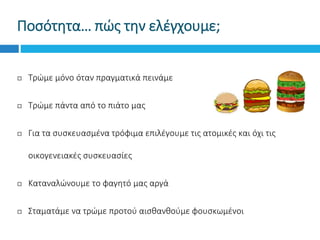 Ποσότητα… πώς την ελέγχουμε;
 Τρώμε μόνο όταν πραγματικά πεινάμε
 Τρώμε πάντα από το πιάτο μας
 Για τα συσκευασμένα τρόφιμα επιλέγουμε τις ατομικές και όχι τις
οικογενειακές συσκευασίες
 Καταναλώνουμε το φαγητό μας αργά
 Σταματάμε να τρώμε προτού αισθανθούμε φουσκωμένοι
 