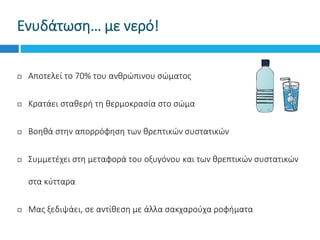  Αποτελεί το 70% του ανθρώπινου σώματος
 Κρατάει σταθερή τη θερμοκρασία στο σώμα
 Βοηθά στην απορρόφηση των θρεπτικών συστατικών
 Συμμετέχει στη μεταφορά του οξυγόνου και των θρεπτικών συστατικών
στα κύτταρα
 Μας ξεδιψάει, σε αντίθεση με άλλα σακχαρούχα ροφήματα
Ενυδάτωση… με νερό!
 