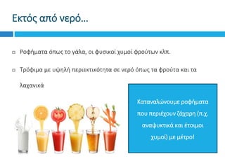 Εκτός από νερό…
 Ροφήματα όπως το γάλα, οι φυσικοί χυμοί φρούτων κλπ.
 Τρόφιμα με υψηλή περιεκτικότητα σε νερό όπως τα φρούτα και τα
λαχανικά
Καταναλώνουμε ροφήματα
που περιέχουν ζάχαρη (π.χ.
αναψυκτικά και έτοιμοι
χυμοί) με μέτρο!
 