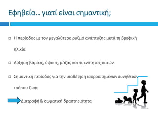 Εφηβεία… γιατί είναι σημαντική;
 Η περίοδος με τον μεγαλύτερο ρυθμό ανάπτυξης μετά τη βρεφική
ηλικία
 Αύξηση βάρους, ύψους, μάζας και πυκνότητας οστών
 Σημαντική περίοδος για την υιοθέτηση ισορροπημένων συνηθειών
τρόπου ζωής
Διατροφή & σωματική δραστηριότητα
 