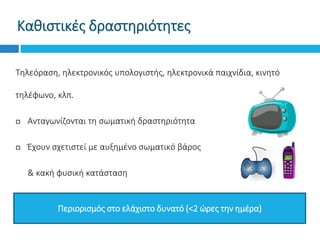 Καθιστικές δραστηριότητες
Τηλεόραση, ηλεκτρονικός υπολογιστής, ηλεκτρονικά παιχνίδια, κινητό
τηλέφωνο, κλπ.
 Ανταγωνίζονται τη σωματική δραστηριότητα
 Έχουν σχετιστεί με αυξημένο σωματικό βάρος
 & κακή φυσική κατάσταση
Περιορισμός στο ελάχιστο δυνατό (<2 ώρες την ημέρα)
 