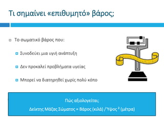 Τι σημαίνει «επιθυμητό» βάρος;
 Το σωματικό βάρος που:
 Συνοδεύει μια υγιή ανάπτυξη
 Δεν προκαλεί προβλήματα υγείας
 Μπορεί να διατηρηθεί χωρίς πολύ κόπο
Πώς αξιολογείται;
Δείκτης Μάζας Σώματος = Βάρος (κιλά) / Ύψος ² (μέτρα)
 