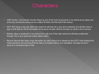 • CDR Gordon. Commander Gordon Plays as one of the main focal points in my drama as he plays one
of the key emotional scenes as he is killed off within the first half of the drama.
• SGT: SGT plays a big role within the drama he will also be a very sturn character but will also have a
type of soft side he will be the leader of the group he also informs his team on what to do to survive.
• Rookie: plays a small part in my drama but is still one of the main actors he will have small parts
through. He is very quiet and mainly takes orders.
• Recruit: Recruit also plays a big role within my radio drama he is always by the SGT’s side helping him
make decisions and assuring that the task is complete without any casualties. He plays as like a
second in command type of role.
 