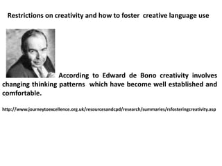 According to Edward de Bono creativity involves
changing thinking patterns which have become well established and
comfortable.
http://www.journeytoexcellence.org.uk/resourcesandcpd/research/summaries/rsfosteringcreativity.asp
Restrictions on creativity and how to foster creative language use
 