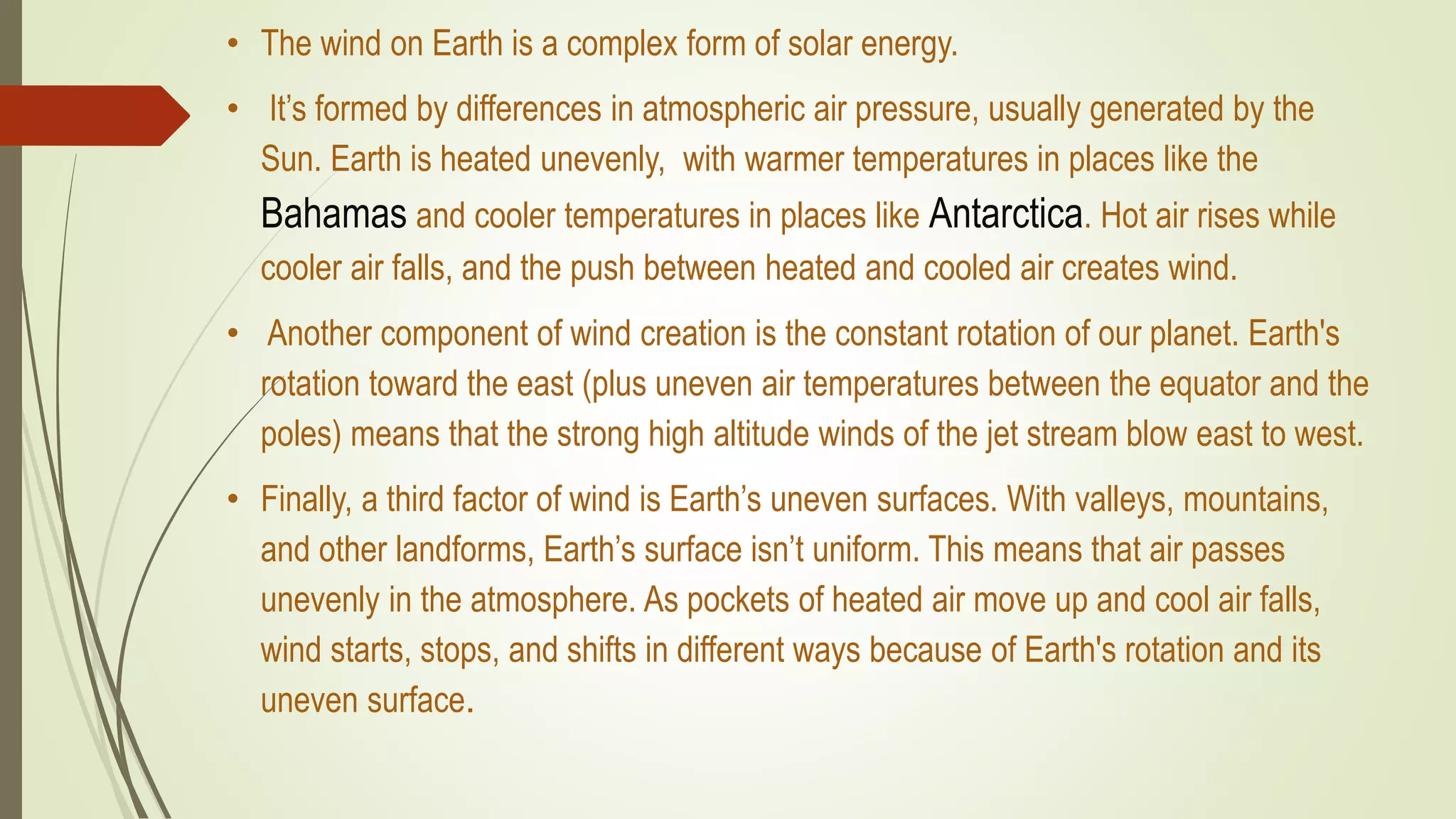 • The wind on Earth is a complex form of solar energy.
• It’s formed by differences in atmospheric air pressure, usually generated by the
Sun. Earth is heated unevenly, with warmer temperatures in places like the
Bahamas and cooler temperatures in places like Antarctica. Hot air rises while
cooler air falls, and the push between heated and cooled air creates wind.
• Another component of wind creation is the constant rotation of our planet. Earth's
rotation toward the east (plus uneven air temperatures between the equator and the
poles) means that the strong high altitude winds of the jet stream blow east to west.
• Finally, a third factor of wind is Earth’s uneven surfaces. With valleys, mountains,
and other landforms, Earth’s surface isn’t uniform. This means that air passes
unevenly in the atmosphere. As pockets of heated air move up and cool air falls,
wind starts, stops, and shifts in different ways because of Earth's rotation and its
uneven surface.
 
