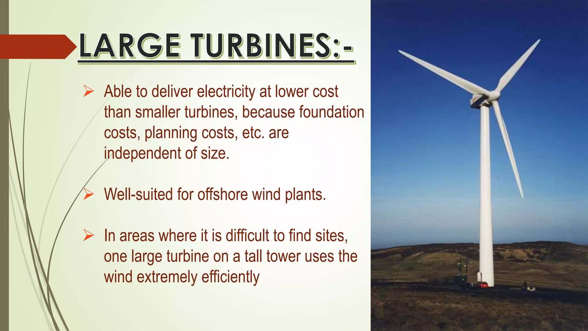  Able to deliver electricity at lower cost
than smaller turbines, because foundation
costs, planning costs, etc. are
independent of size.
 Well-suited for offshore wind plants.
 In areas where it is difficult to find sites,
one large turbine on a tall tower uses the
wind extremely efficiently
 