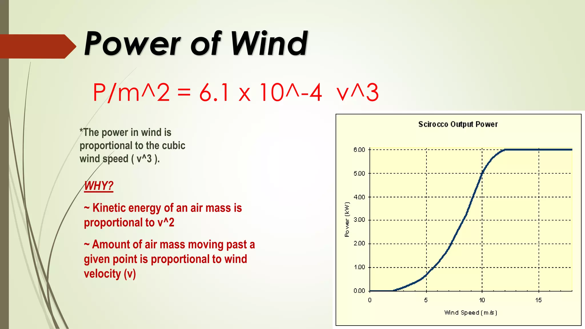 Power of Wind
P/m^2 = 6.1 x 10^-4 v^3
*The power in wind is
proportional to the cubic
wind speed ( v^3 ).
WHY?
~ Kinetic energy of an air mass is
proportional to v^2
~ Amount of air mass moving past a
given point is proportional to wind
velocity (v)
 