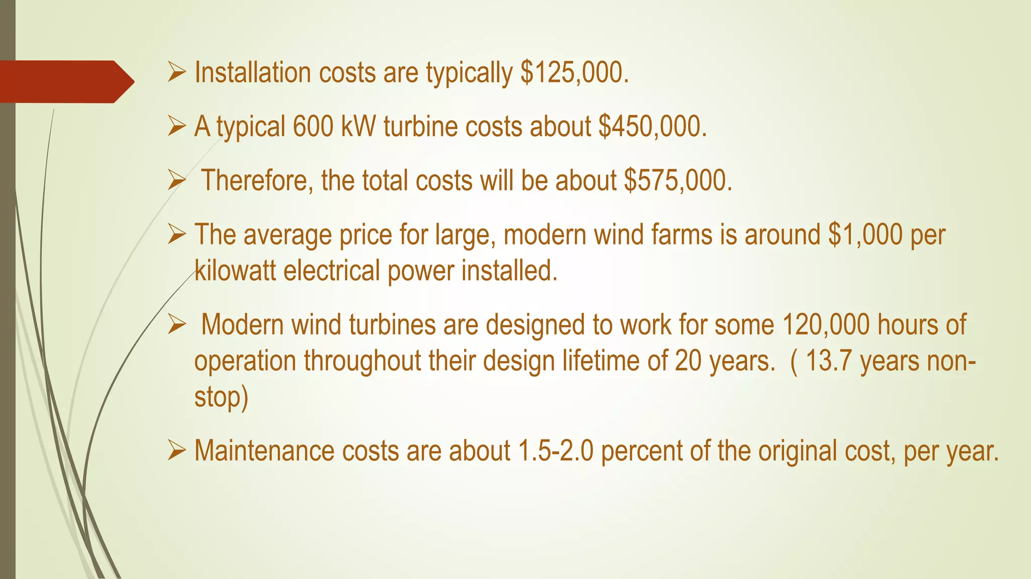  Installation costs are typically $125,000.
 A typical 600 kW turbine costs about $450,000.
 Therefore, the total costs will be about $575,000.
 The average price for large, modern wind farms is around $1,000 per
kilowatt electrical power installed.
 Modern wind turbines are designed to work for some 120,000 hours of
operation throughout their design lifetime of 20 years. ( 13.7 years non-
stop)
 Maintenance costs are about 1.5-2.0 percent of the original cost, per year.
 