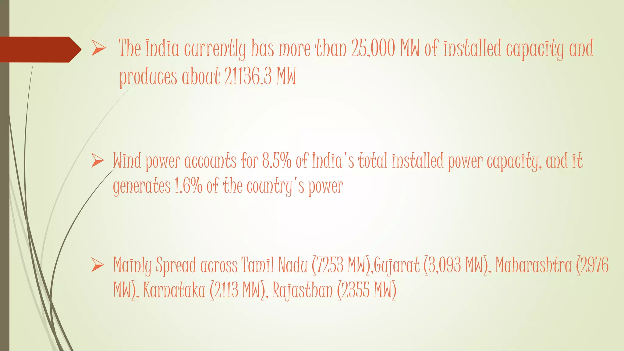  The India currently has more than 25,000 MW of installed capacity and
produces about 21136.3 MW
 Wind power accounts for 8.5% of India's total installed power capacity, and it
generates 1.6% of the country's power
 Mainly Spread across Tamil Nadu (7253 MW),Gujarat (3,093 MW), Maharashtra (2976
MW), Karnataka (2113 MW), Rajasthan (2355 MW)
 