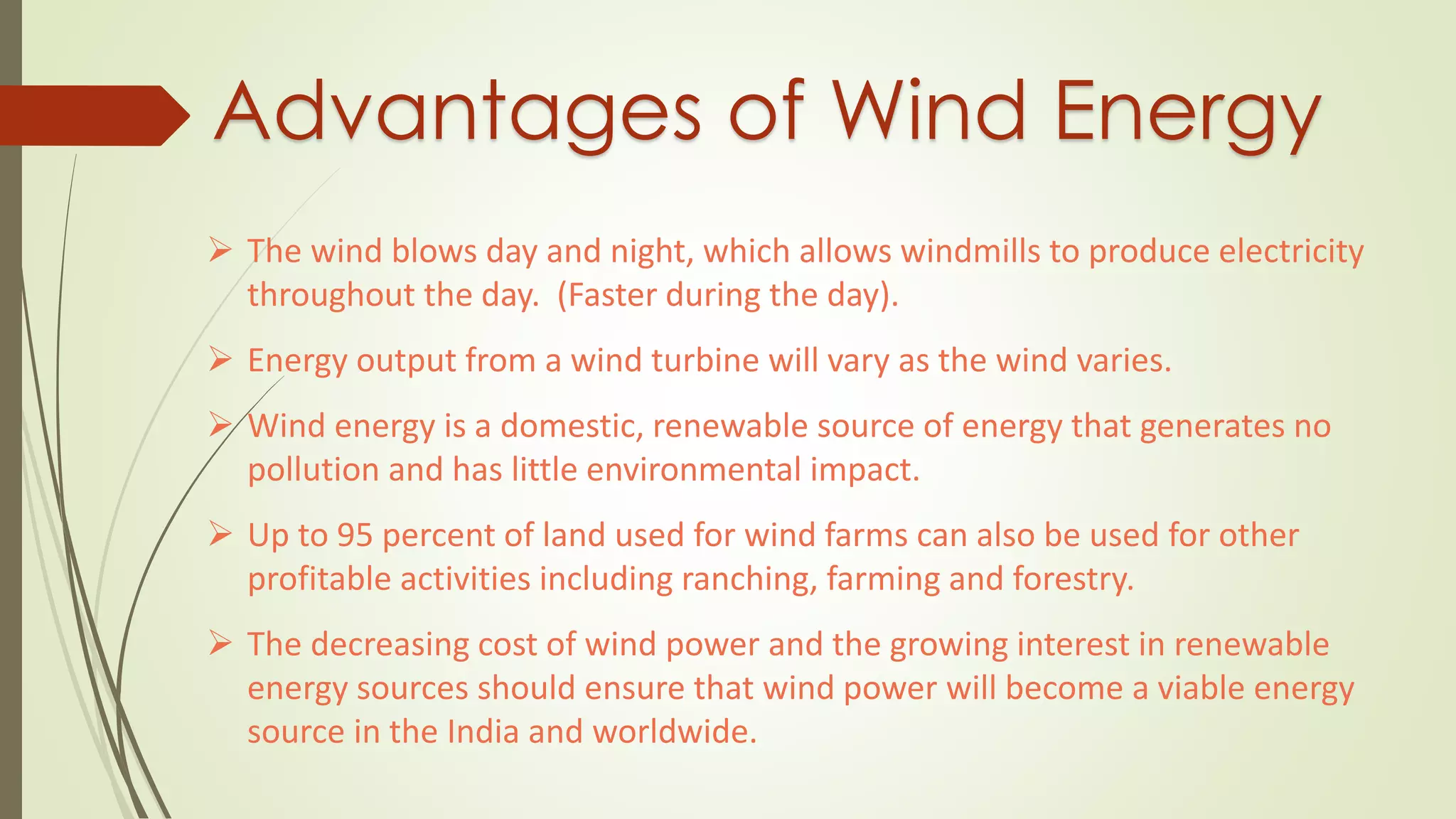 Advantages of Wind Energy
 The wind blows day and night, which allows windmills to produce electricity
throughout the day. (Faster during the day).
 Energy output from a wind turbine will vary as the wind varies.
 Wind energy is a domestic, renewable source of energy that generates no
pollution and has little environmental impact.
 Up to 95 percent of land used for wind farms can also be used for other
profitable activities including ranching, farming and forestry.
 The decreasing cost of wind power and the growing interest in renewable
energy sources should ensure that wind power will become a viable energy
source in the India and worldwide.
 