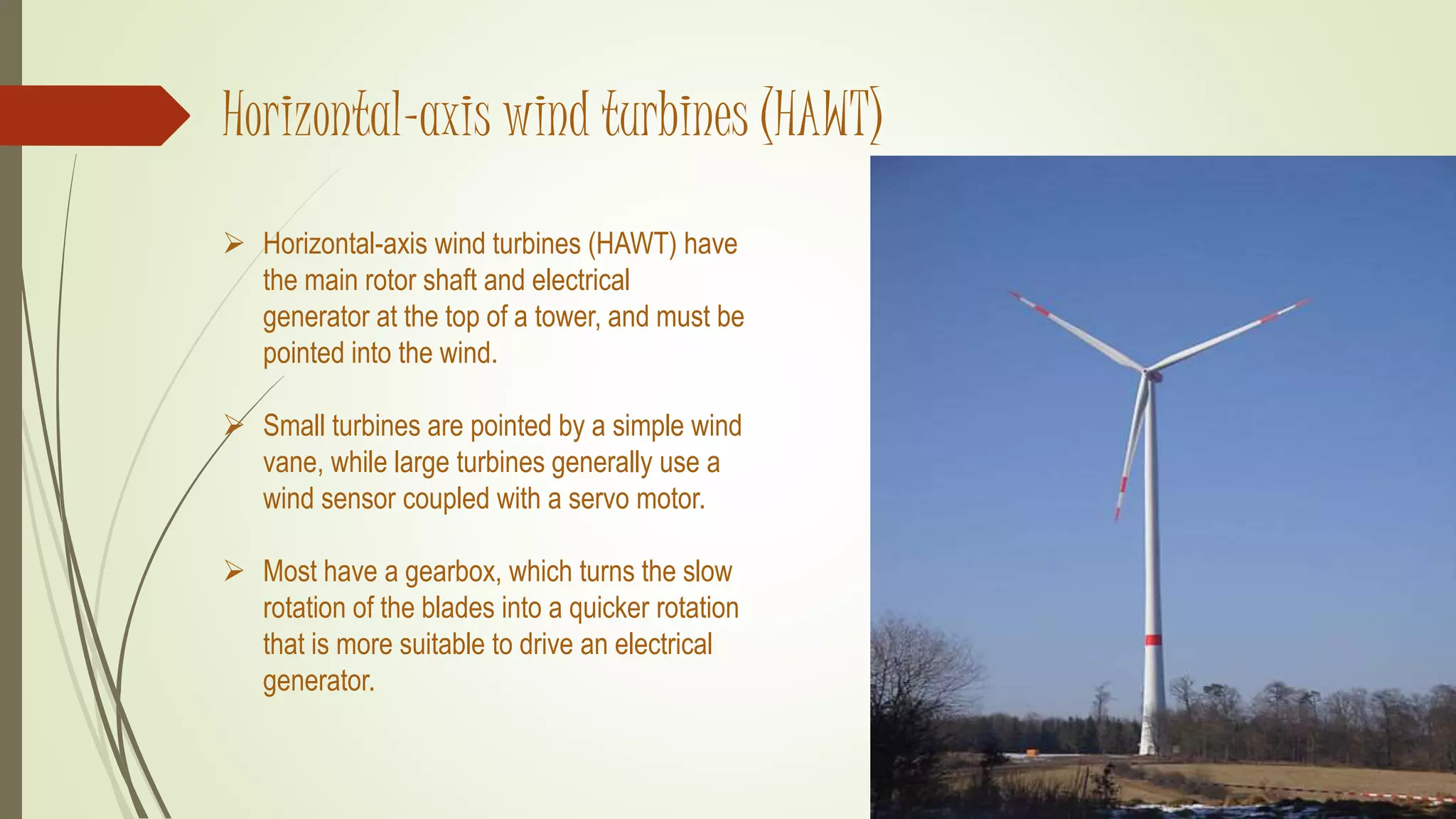 Horizontal-axis wind turbines (HAWT)
 Horizontal-axis wind turbines (HAWT) have
the main rotor shaft and electrical
generator at the top of a tower, and must be
pointed into the wind.
 Small turbines are pointed by a simple wind
vane, while large turbines generally use a
wind sensor coupled with a servo motor.
 Most have a gearbox, which turns the slow
rotation of the blades into a quicker rotation
that is more suitable to drive an electrical
generator.
 