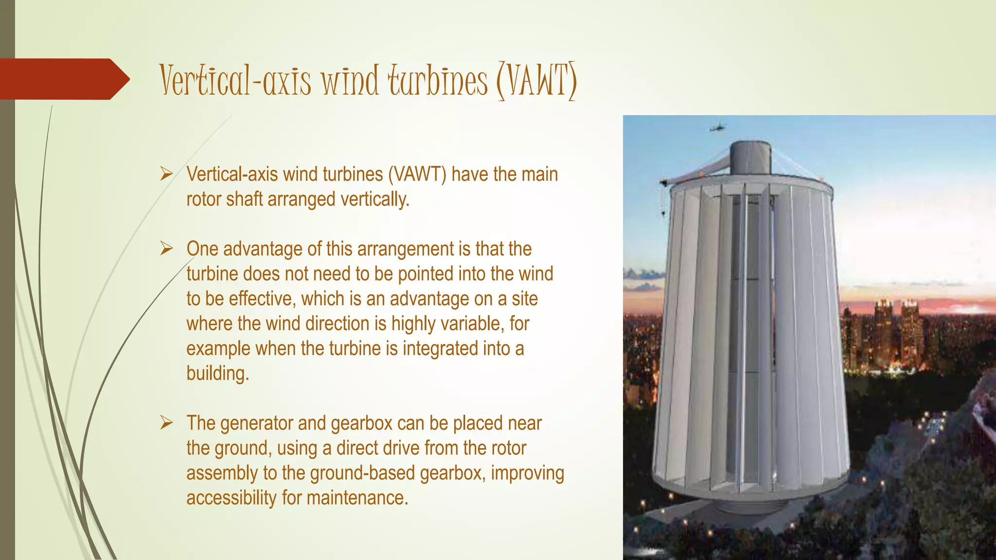 Vertical-axis wind turbines (VAWT)
 Vertical-axis wind turbines (VAWT) have the main
rotor shaft arranged vertically.
 One advantage of this arrangement is that the
turbine does not need to be pointed into the wind
to be effective, which is an advantage on a site
where the wind direction is highly variable, for
example when the turbine is integrated into a
building.
 The generator and gearbox can be placed near
the ground, using a direct drive from the rotor
assembly to the ground-based gearbox, improving
accessibility for maintenance.
 