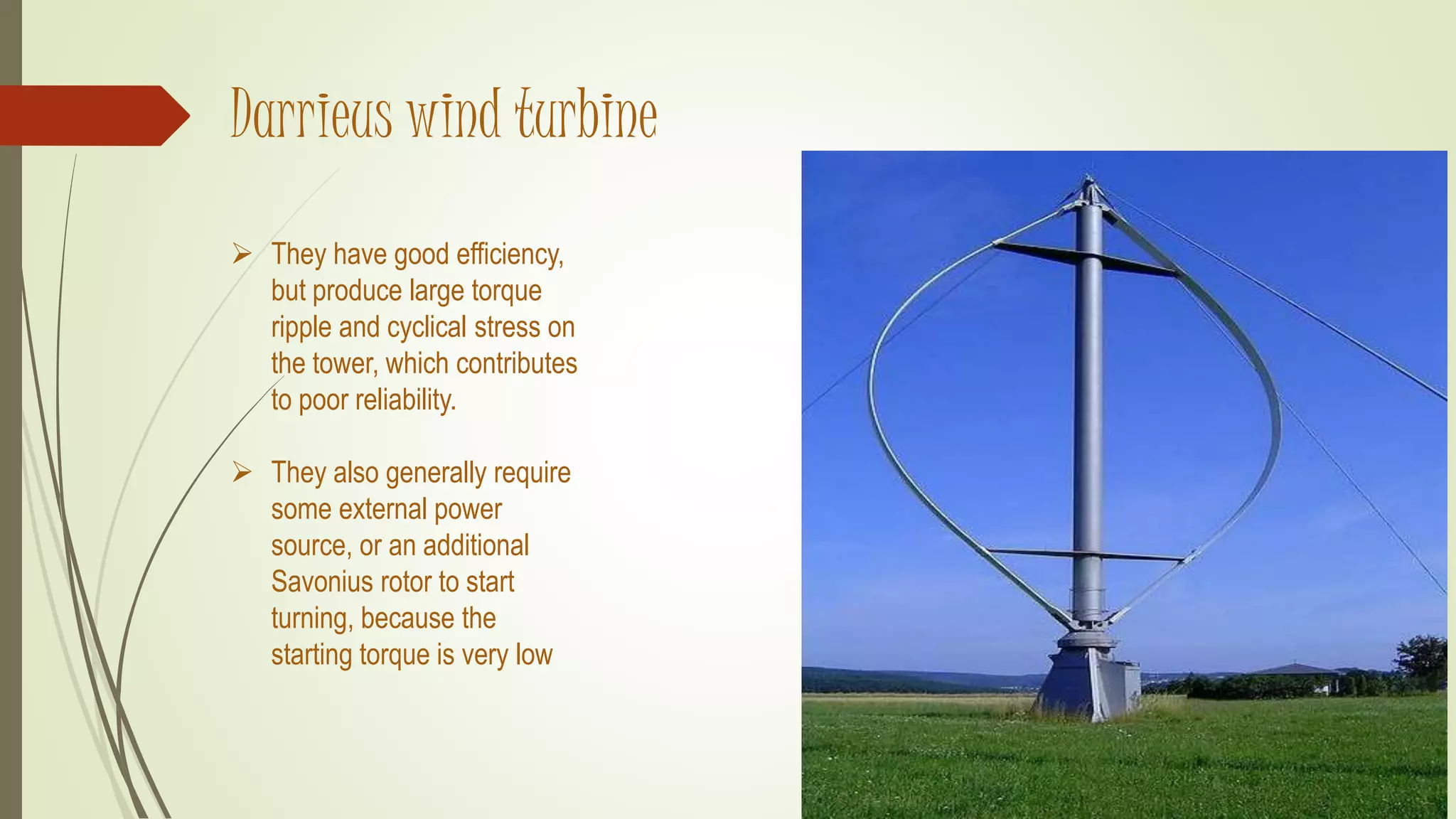 Darrieus wind turbine
 They have good efficiency,
but produce large torque
ripple and cyclical stress on
the tower, which contributes
to poor reliability.
 They also generally require
some external power
source, or an additional
Savonius rotor to start
turning, because the
starting torque is very low
 